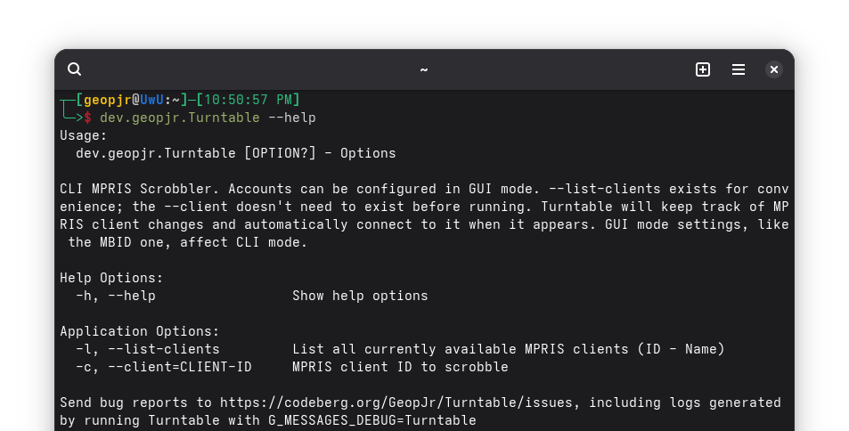 A terminal with the following content: dev.geopjr.Turntable --help
                    Usage:
                      dev.geopjr.Turntable [OPTION?] - Options
                    
                    CLI MPRIS Scrobbler. Accounts can be configured in GUI mode. --list-clients exists for convenience; the --client doesn't need to exist before running. Turntable will keep track of MPRIS client changes and automatically connect to it when it appears. GUI mode settings, like the MBID one, affect CLI mode.
                    
                    Help Options:
                      -h, --help                 Show help options
                    
                    Application Options:
                      -l, --list-clients         List all currently available MPRIS clients (ID - Name)
                      -c, --client=CLIENT-ID     MPRIS client ID to scrobble
                    
                    Send bug reports to https://codeberg.org/GeopJr/Turntable/issues, including logs generated by running Turntable with G_MESSAGES_DEBUG=Turntable